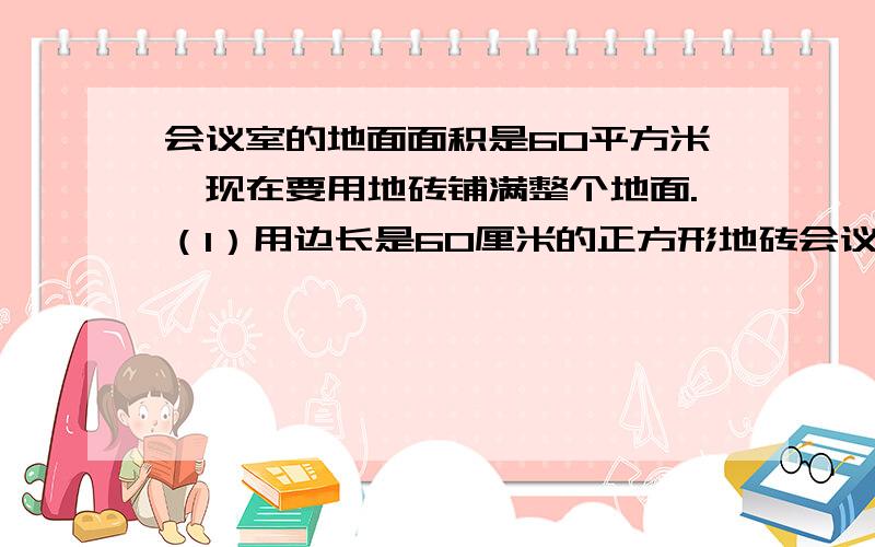 会议室的地面面积是60平方米,现在要用地砖铺满整个地面.（1）用边长是60厘米的正方形地砖会议室的地面面积是60平方米,现在要用地砖铺满整个地面.（1）用边长是60厘米的正方形地砖铺,至