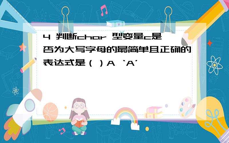 4 判断char 型变量c是否为大写字母的最简单且正确的表达式是（）A ‘A’