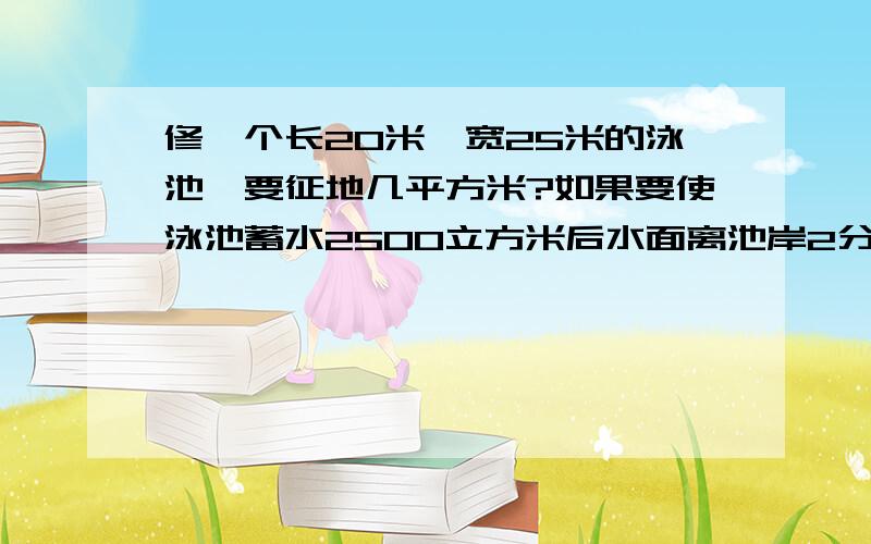 修一个长20米,宽25米的泳池,要征地几平方米?如果要使泳池蓄水2500立方米后水面离池岸2分米,泳池深几米?写错啦,长是50米!