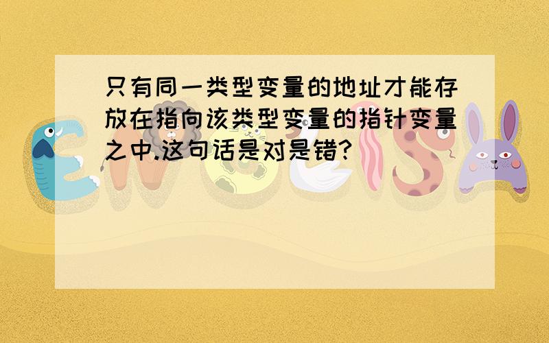 只有同一类型变量的地址才能存放在指向该类型变量的指针变量之中.这句话是对是错?