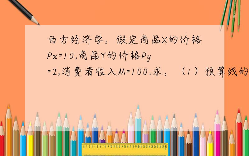 西方经济学：假定商品X的价格Px=10,商品Y的价格Py=2,消费者收入M=100.求：（1）预算线的方程式