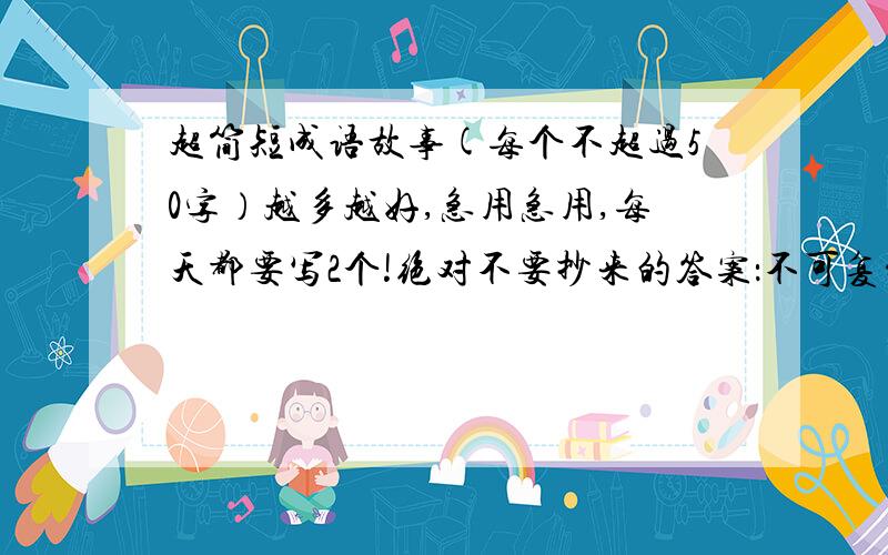 超简短成语故事(每个不超过50字）越多越好,急用急用,每天都要写2个!绝对不要抄来的答案：不可复制 也不要古文