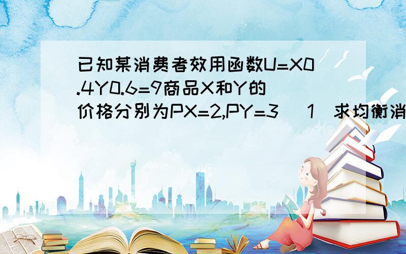 已知某消费者效用函数U=X0.4Y0.6=9商品X和Y的价格分别为PX=2,PY=3 （1）求均衡消费量XY（2）效用为9时的消费支出PS: