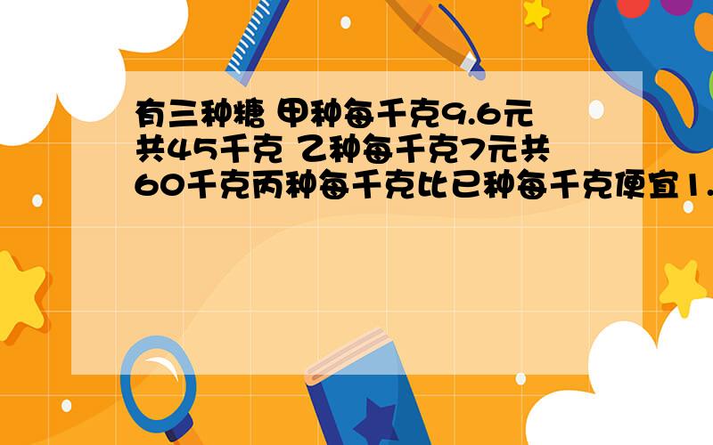 有三种糖 甲种每千克9.6元共45千克 乙种每千克7元共60千克丙种每千克比已种每千克便宜1.4元共55千克混合后我将问题继续写：有三种糖 甲种每千克9.6元共45千克 乙种每千克7元共60千克 丙种