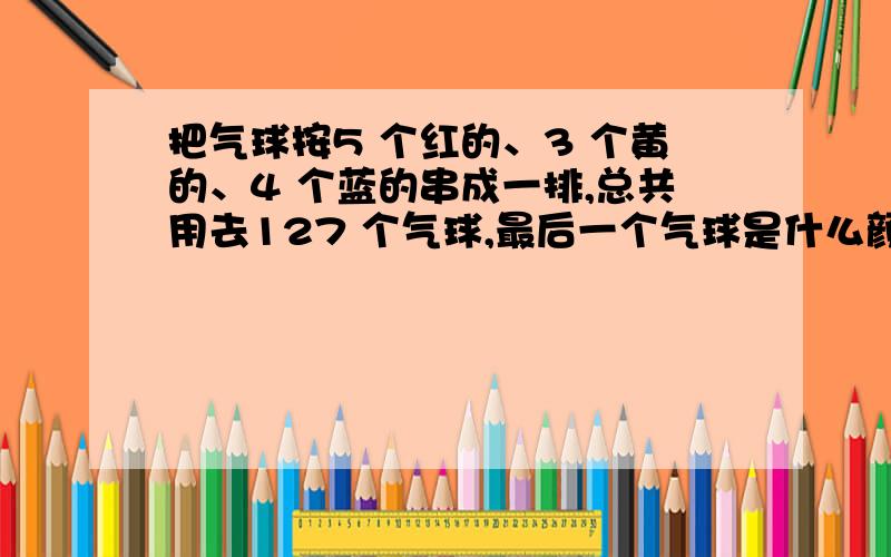 把气球按5 个红的、3 个黄的、4 个蓝的串成一排,总共用去127 个气球,最后一个气球是什么颜色的?一共用了多少个黄气球?