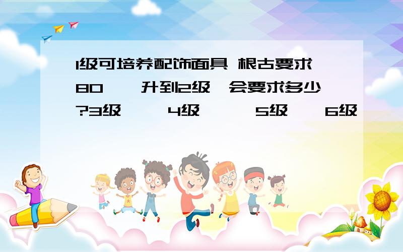 1级可培养配饰面具 根古要求80``升到2级`会要求多少?3级 ``4级```5级``6级```都要多少?