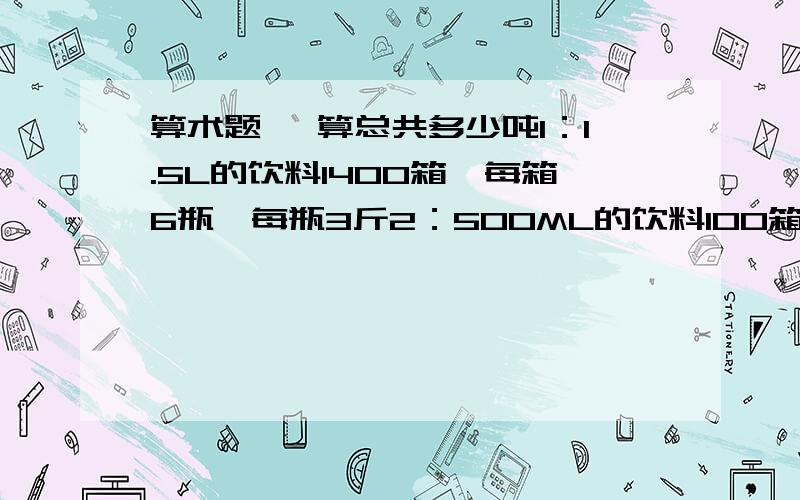 算术题 ,算总共多少吨1：1.5L的饮料1400箱,每箱6瓶,每瓶3斤2：500ML的饮料100箱,每箱15瓶,每瓶1斤希望告诉我怎么算的.两样加起来总共多少吨?