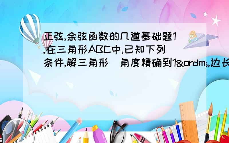 正弦,余弦函数的几道基础题1.在三角形ABC中,已知下列条件,解三角形（角度精确到1º,边长精确到1cm)①A=70º,C=30º,c=20cm②b=26cm,c=15cm,C=23º③a=49cm,b=26cm,C=107º④a=31cm,b=42cm,c=27cm