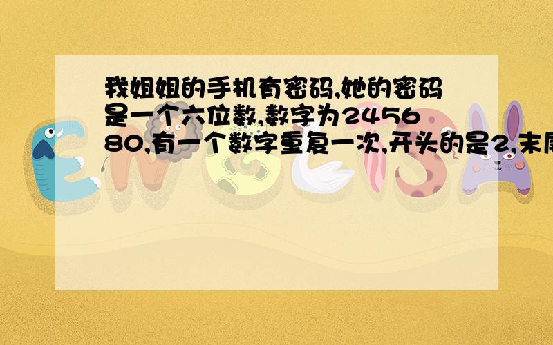 我姐姐的手机有密码,她的密码是一个六位数,数字为245680,有一个数字重复一次,开头的是2,末尾是0请问大约有几种填法?（大约,大约就行!）哎，你有没有听我们说啊，2和5是固定的，哪有说4是