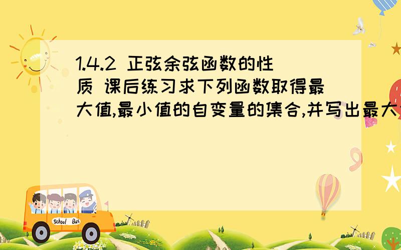 1.4.2 正弦余弦函数的性质 课后练习求下列函数取得最大值,最小值的自变量的集合,并写出最大值,最小值各是多少?1 y=2sinx ,x∈R 2 y=2-cos x/3,x∈R