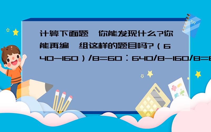 计算下面题,你能发现什么?你能再编一组这样的题目吗?（640-160）/8=60：640/8-160/8=60