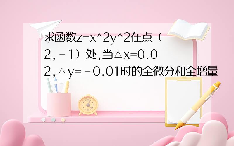 求函数z=x^2y^2在点（2,-1）处,当△x=0.02,△y=-0.01时的全微分和全增量