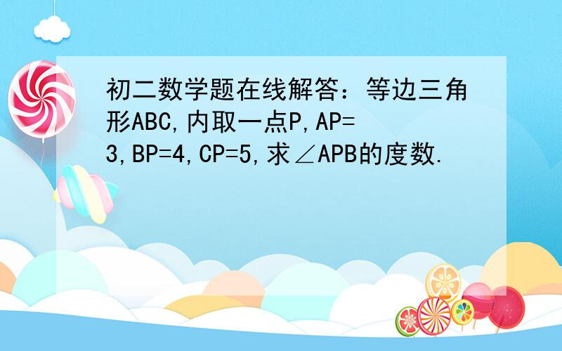 初二数学题在线解答：等边三角形ABC,内取一点P,AP=3,BP=4,CP=5,求∠APB的度数.