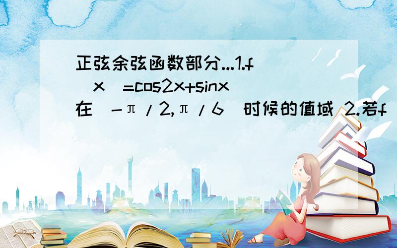 正弦余弦函数部分...1.f（x）=cos2x+sinx在(-π/2,π/6)时候的值域 2.若f（x）=sin（1/2x+π/3） 求单调增区间 、 求x属于[-2π,2π]时的单调增区间 、求X属于[0,π/4]时的值域