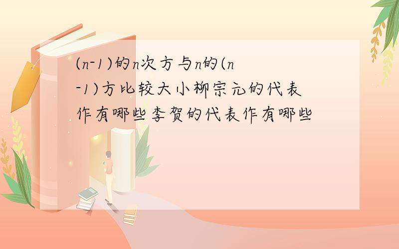 (n-1)的n次方与n的(n-1)方比较大小柳宗元的代表作有哪些李贺的代表作有哪些