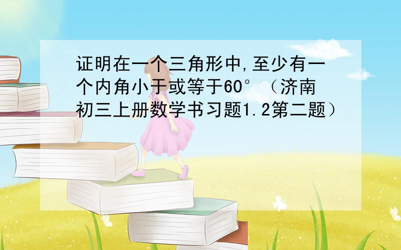 证明在一个三角形中,至少有一个内角小于或等于60°（济南初三上册数学书习题1.2第二题）