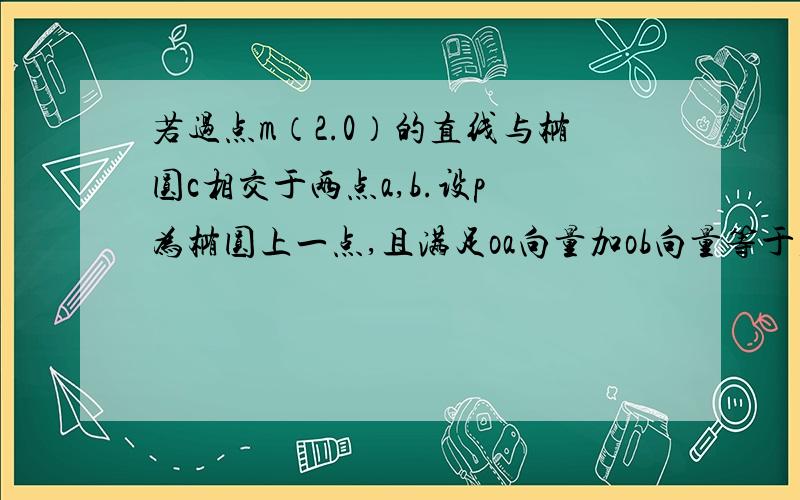 若过点m（2.0）的直线与椭圆c相交于两点a,b.设p 为椭圆上一点,且满足oa向量加ob向量等于若过点m（2.0）的直线与椭圆c相交于两点a,b.设p为椭圆上一点,且满足oa向量加ob向量等于top向量（o为坐