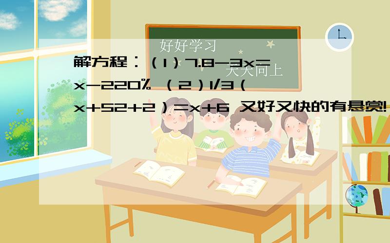 解方程：（1）7.8-3x=x-220% （2）1/3（x+52+2）=x+6 又好又快的有悬赏!