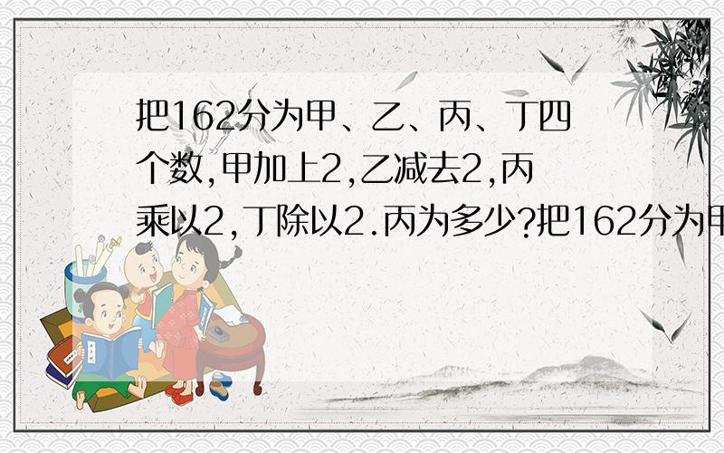 把162分为甲、乙、丙、丁四个数,甲加上2,乙减去2,丙乘以2,丁除以2.丙为多少?把162分为甲、乙、丙、丁四个数，甲加上2，乙减去2，丙乘以2，丁除以2，则各数相等。丙为多少？