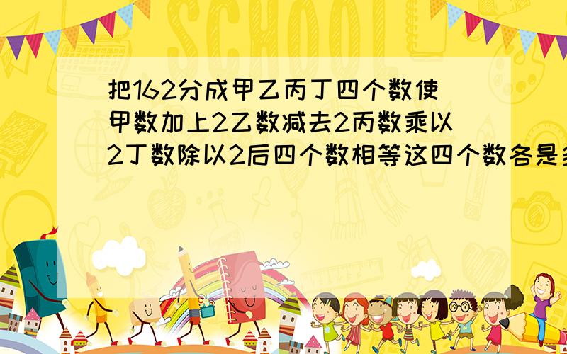 把162分成甲乙丙丁四个数使甲数加上2乙数减去2丙数乘以2丁数除以2后四个数相等这四个数各是多少把162分成甲、乙丙丁四个数,使甲数加上2,乙数减去2,丙数乘以2,丁数除以2后四个数相等.这四