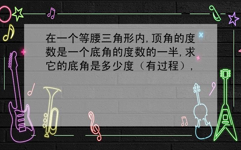 在一个等腰三角形内,顶角的度数是一个底角的度数的一半,求它的底角是多少度（有过程）,