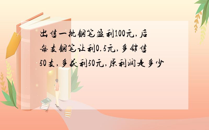 出售一批钢笔盈利100元,后每支钢笔让利0.5元,多销售50支,多获利50元,原利润是多少