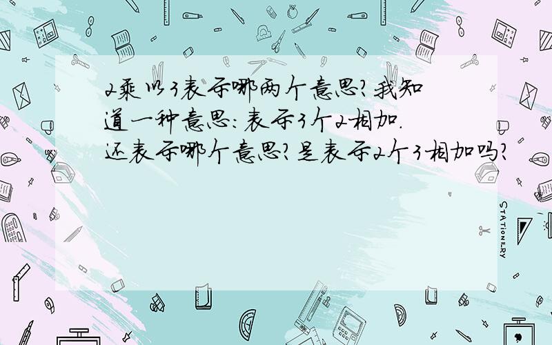 2乘以3表示哪两个意思?我知道一种意思：表示3个2相加.还表示哪个意思?是表示2个3相加吗?