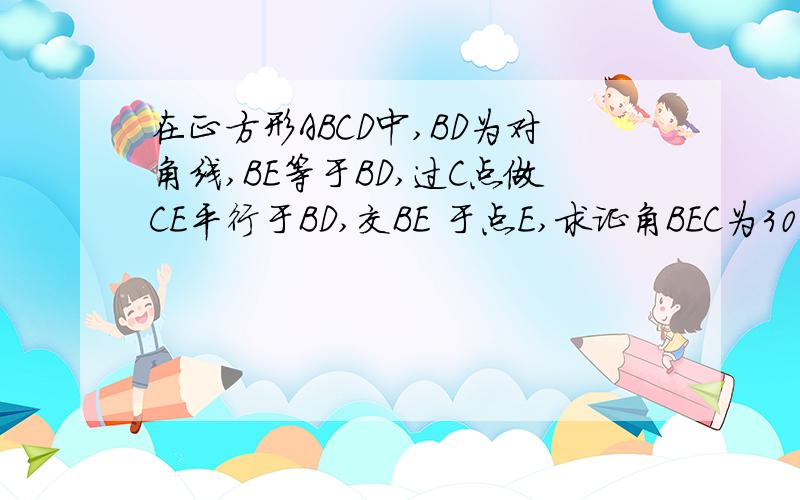 在正方形ABCD中,BD为对角线,BE等于BD,过C点做CE平行于BD,交BE 于点E,求证角BEC为30度