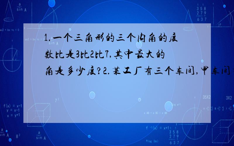 1.一个三角形的三个内角的度数比是3比2比7,其中最大的角是多少度?2.某工厂有三个车间,甲车间有90人,乙车间人数是甲车间的4/5,又是丙车间人数的4/3,丙车间有多少人?3.小刚看一本书,每天看56