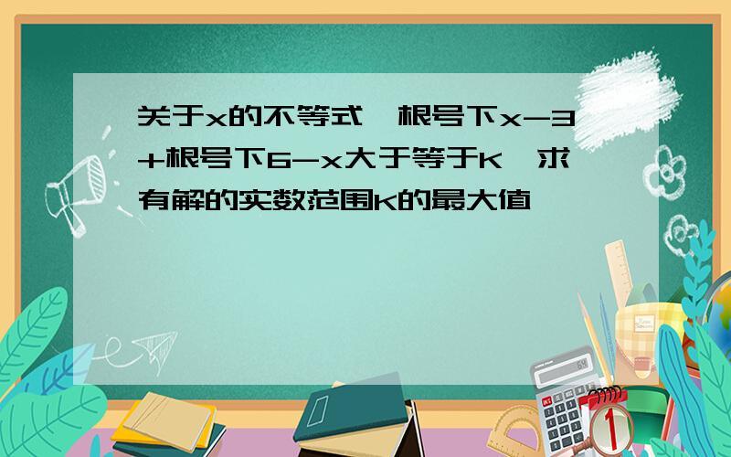 关于x的不等式,根号下x-3+根号下6-x大于等于K,求有解的实数范围K的最大值