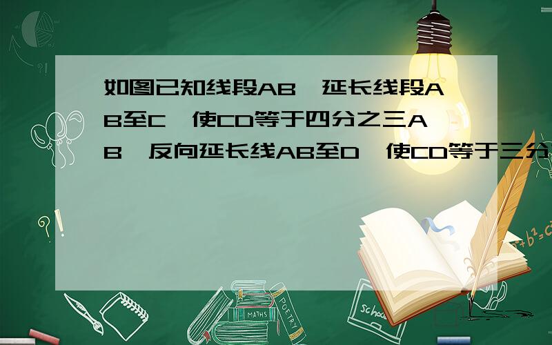 如图已知线段AB,延长线段AB至C,使CD等于四分之三AB,反向延长线AB至D,使CD等于三分之一AB,P为线段CD的中已知AP等于17CM.求线段CD,AB的长.因为不够打字了,所以移下来,