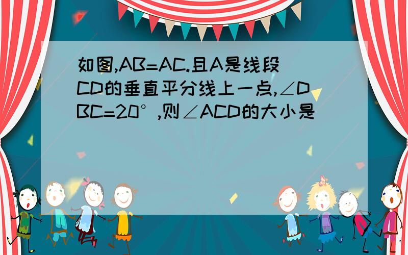 如图,AB=AC.且A是线段CD的垂直平分线上一点,∠DBC=20°,则∠ACD的大小是