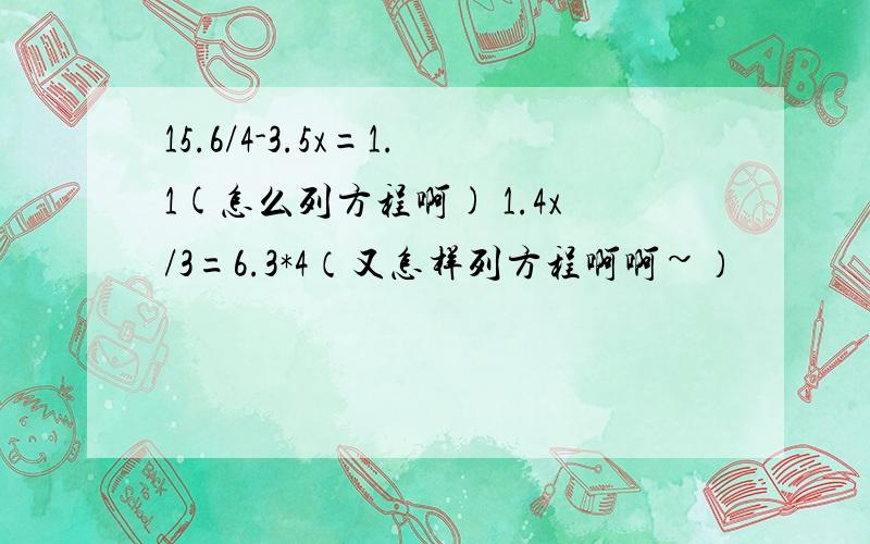 15.6/4-3.5x=1.1(怎么列方程啊) 1.4x/3=6.3*4（又怎样列方程啊啊~）