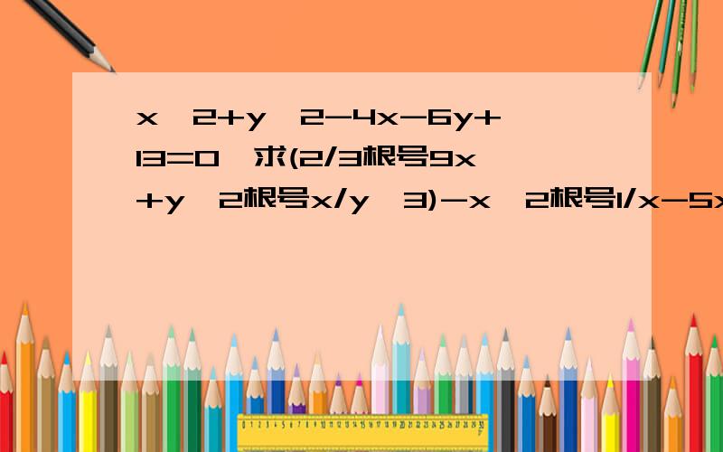 x^2+y^2-4x-6y+13=0,求(2/3根号9x+y^2根号x/y^3)-x^2根号1/x-5x根号y/x)的值已知x^2+y^2-4x-6y+13=0,求(2/3根号9x+y^2根号x/y^3)-x^2根号1/x-5x根号y/x)的值