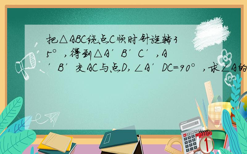 把△ABC绕点C顺时针旋转35°,得到△A’B’C’,A’B’交AC与点D,∠A’DC＝90°,求∠A的度数写过程