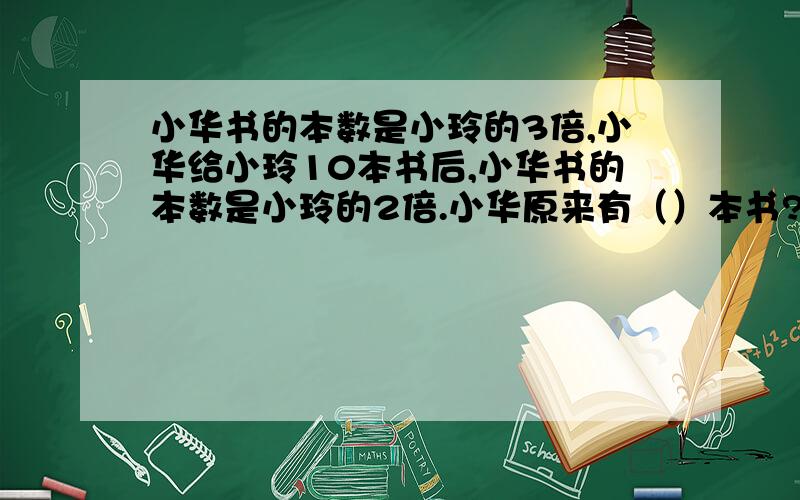 小华书的本数是小玲的3倍,小华给小玲10本书后,小华书的本数是小玲的2倍.小华原来有（）本书?