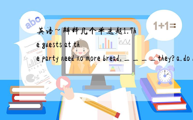 英语~解释几个单选题1.The guests at the party need no more bread,____they?a.do b.don't c.need 答案是a为什么不是b?前面所说的need no more...含有否定意义吗?还有些类似的都不算否定意义的啊....2.There is only ____