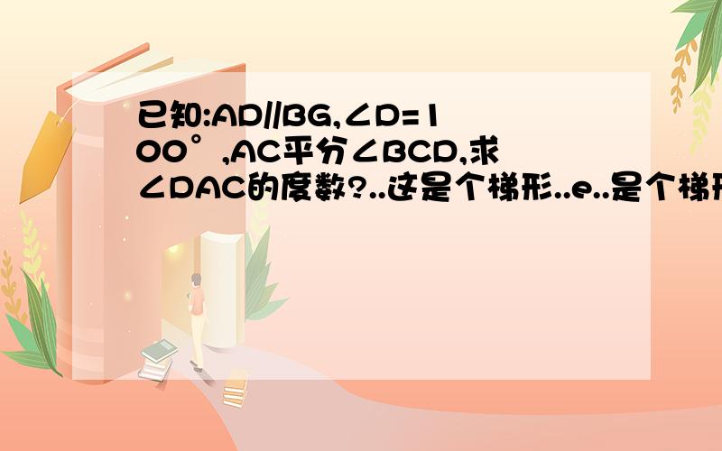 已知:AD//BG,∠D=100°,AC平分∠BCD,求∠DAC的度数?..这是个梯形..e..是个梯形...题目没交代是什么梯形....3个答案都不同..汗