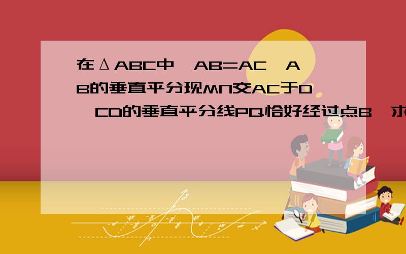 在ΔABC中,AB=AC,AB的垂直平分现MN交AC于D,CD的垂直平分线PQ恰好经过点B,求∠A的度数