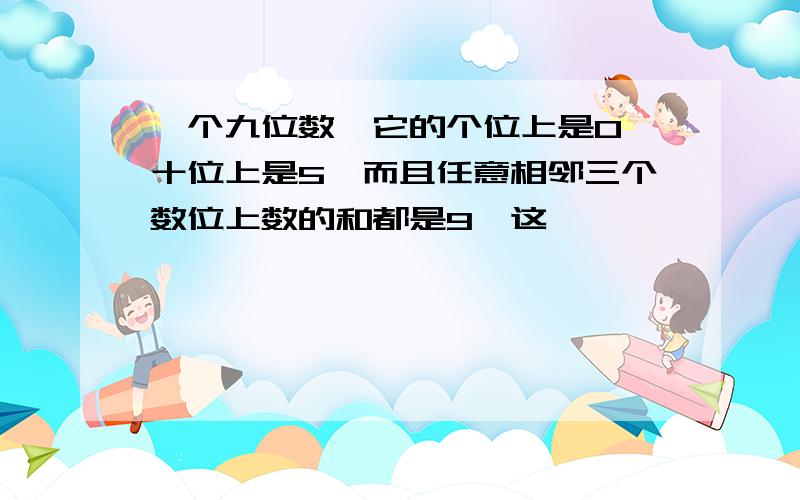 一个九位数,它的个位上是0,十位上是5,而且任意相邻三个数位上数的和都是9,这