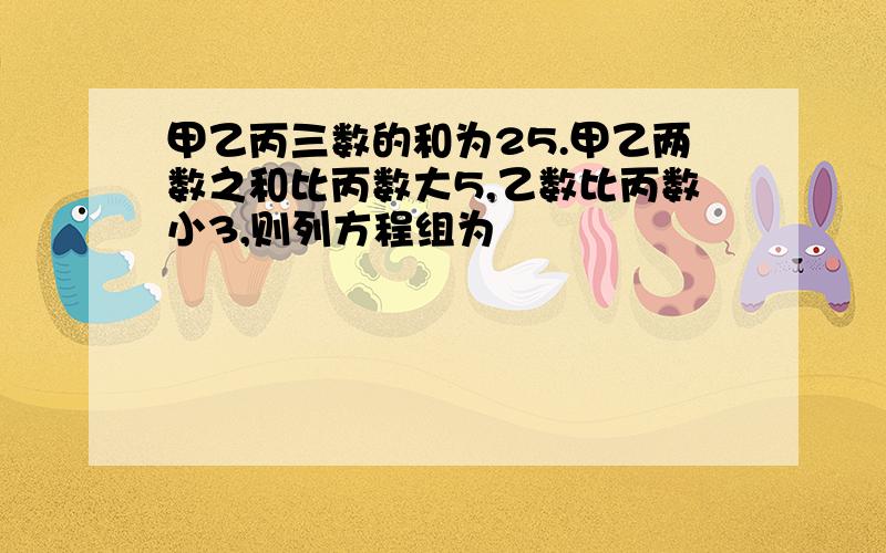 甲乙丙三数的和为25.甲乙两数之和比丙数大5,乙数比丙数小3,则列方程组为