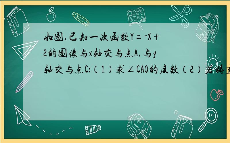 如图,已知一次函数Y=-X+2的图像与x轴交与点A,与y轴交与点C：（1）求∠CAO的度数（2）若将直线y=-x+2沿x轴向右平移两个单位,试求出评议后的直线的解析式（3）若正比例函数y=kx（k≠0）的图像