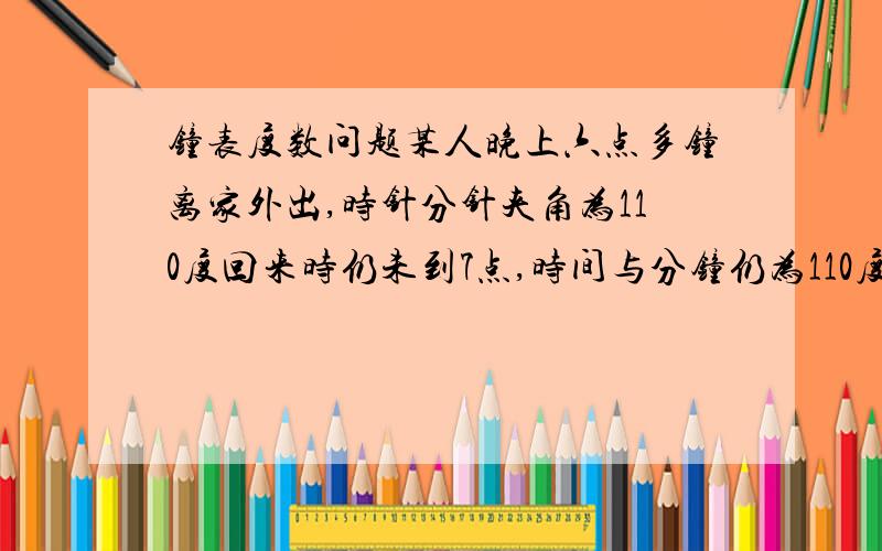 钟表度数问题某人晚上六点多钟离家外出,时针分针夹角为110度回来时仍未到7点,时间与分钟仍为110度,试问此人外出了多少时间?