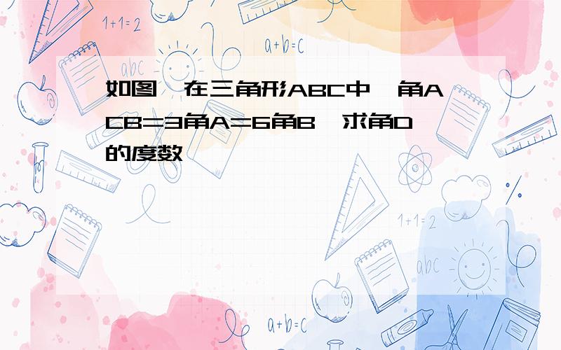 如图,在三角形ABC中,角ACB=3角A=6角B,求角D的度数