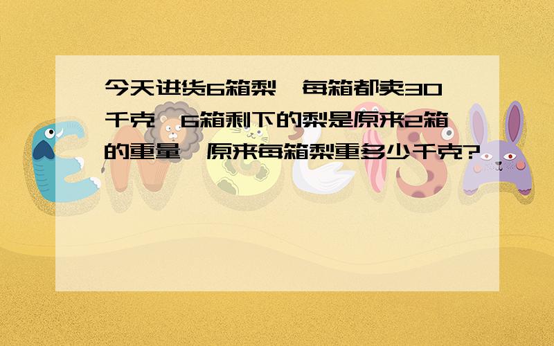 今天进货6箱梨,每箱都卖30千克,6箱剩下的梨是原来2箱的重量,原来每箱梨重多少千克?