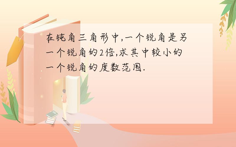 在钝角三角形中,一个锐角是另一个锐角的2倍,求其中较小的一个锐角的度数范围.