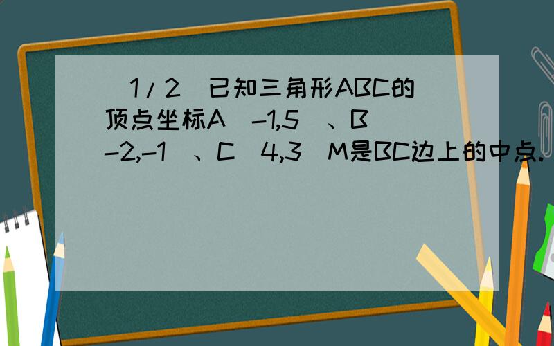 (1/2)已知三角形ABC的顶点坐标A(-1,5)、B(-2,-1)、C(4,3)M是BC边上的中点.(1)求AB边所在的直线方程(2)...(1/2)已知三角形ABC的顶点坐标A(-1,5)、B(-2,-1)、C(4,3)M是BC边上的中点.(1)求AB边所在的直线方程(2)求