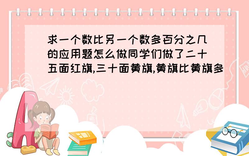 求一个数比另一个数多百分之几的应用题怎么做同学们做了二十五面红旗,三十面黄旗,黄旗比黄旗多( )%,红旗比红旗少( )%.