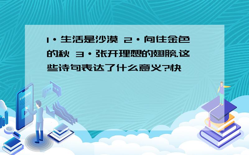 1·生活是沙漠 2·向往金色的秋 3·张开理想的翅膀.这些诗句表达了什么意义?快