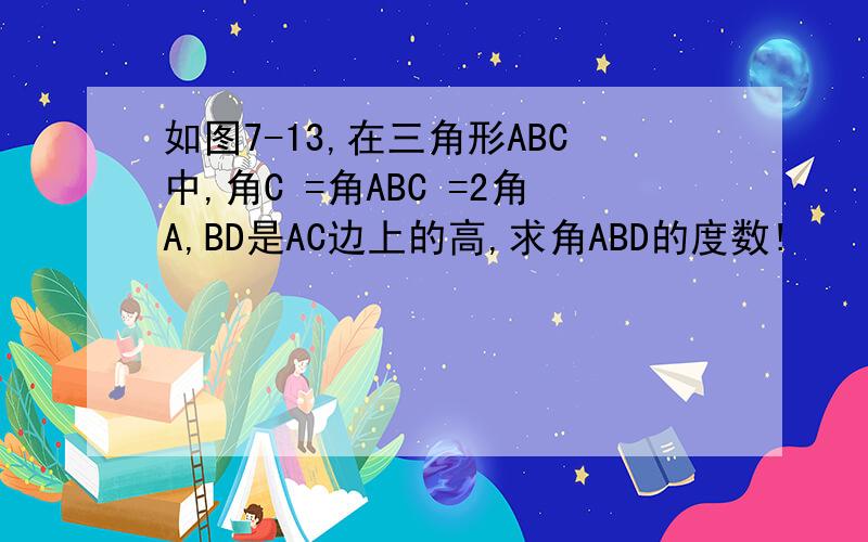 如图7-13,在三角形ABC中,角C =角ABC =2角A,BD是AC边上的高,求角ABD的度数!